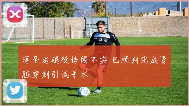 蒋圣龙退役传闻不实 已顺利完成肾脏穿刺引流手术