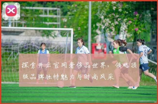 探索开云官网奢侈品世界，领略顶级品牌独特魅力与时尚风采